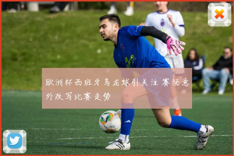 欧洲杯西班牙乌龙球引关注 赛场意外改写比赛走势